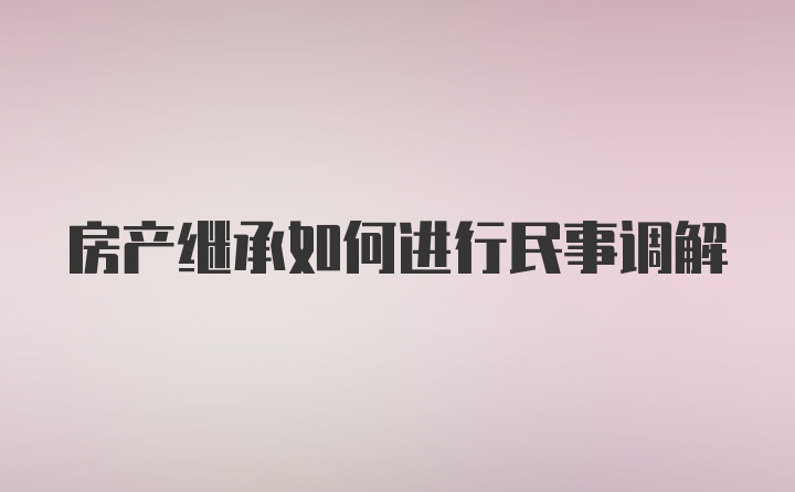 房产继承如何进行民事调解