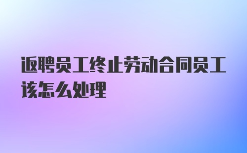 返聘员工终止劳动合同员工该怎么处理