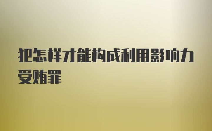 犯怎样才能构成利用影响力受贿罪