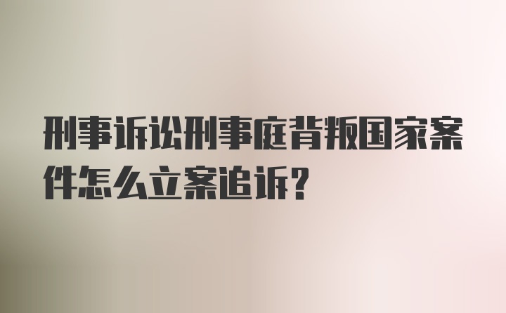 刑事诉讼刑事庭背叛国家案件怎么立案追诉？