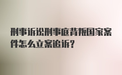 刑事诉讼刑事庭背叛国家案件怎么立案追诉？