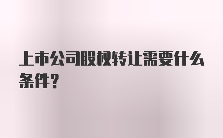 上市公司股权转让需要什么条件？