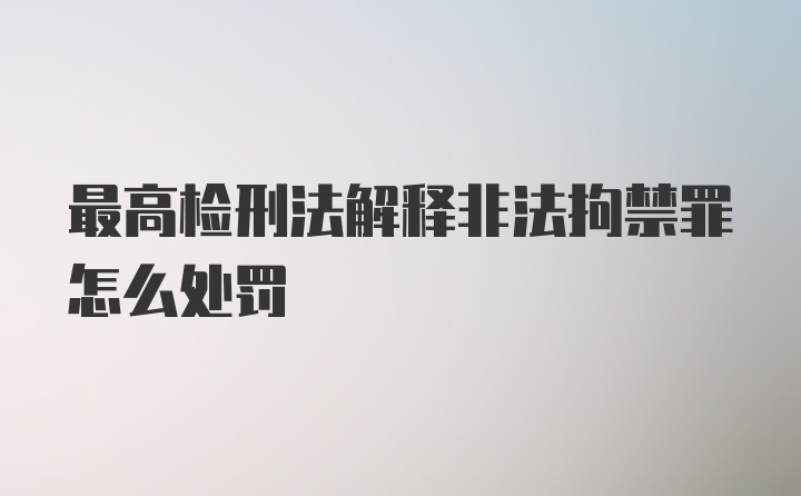 最高检刑法解释非法拘禁罪怎么处罚