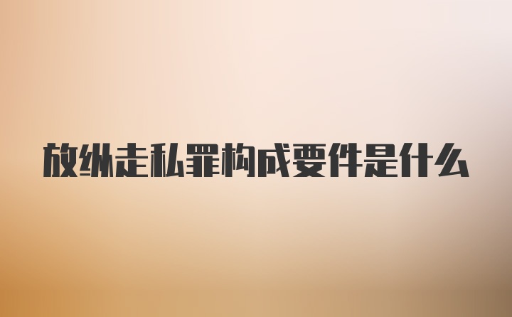 放纵走私罪构成要件是什么