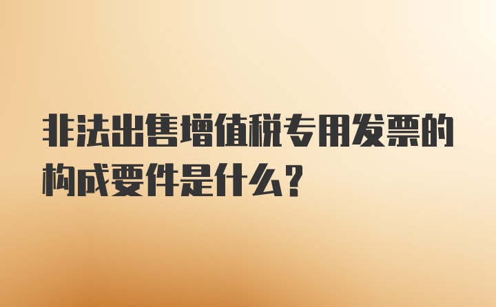 非法出售增值税专用发票的构成要件是什么？