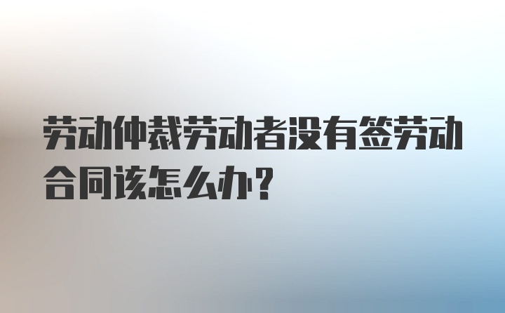 劳动仲裁劳动者没有签劳动合同该怎么办？