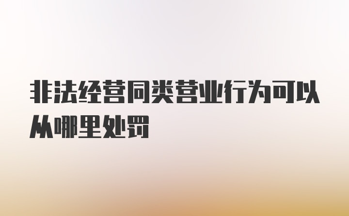 非法经营同类营业行为可以从哪里处罚