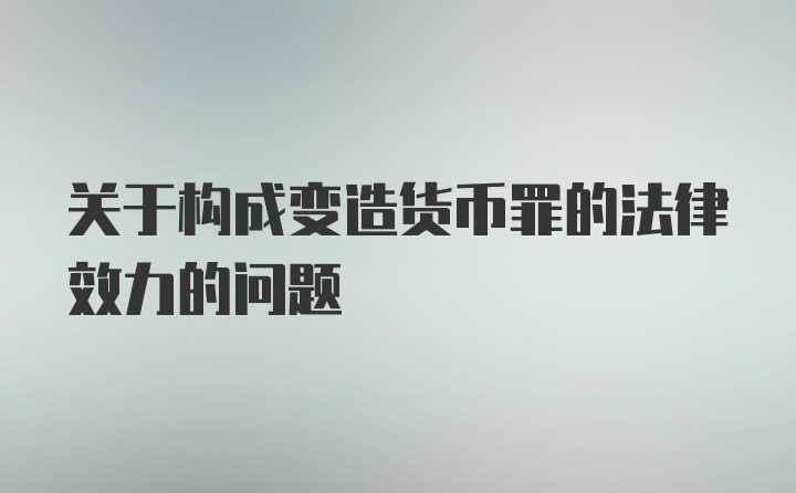 关于构成变造货币罪的法律效力的问题