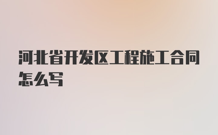 河北省开发区工程施工合同怎么写