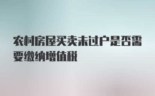 农村房屋买卖未过户是否需要缴纳增值税