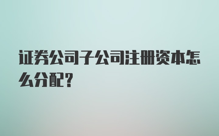 证券公司子公司注册资本怎么分配？