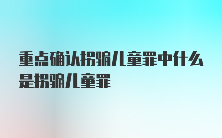 重点确认拐骗儿童罪中什么是拐骗儿童罪