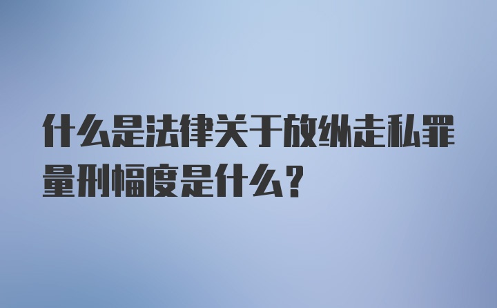 什么是法律关于放纵走私罪量刑幅度是什么？