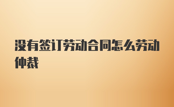 没有签订劳动合同怎么劳动仲裁