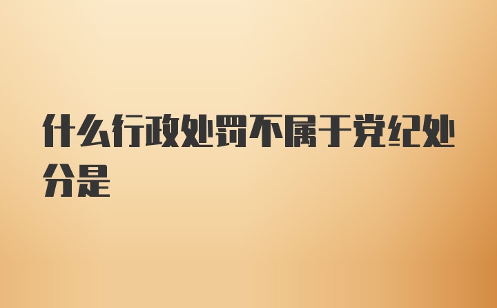 什么行政处罚不属于党纪处分是