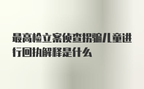 最高检立案侦查拐骗儿童进行回执解释是什么