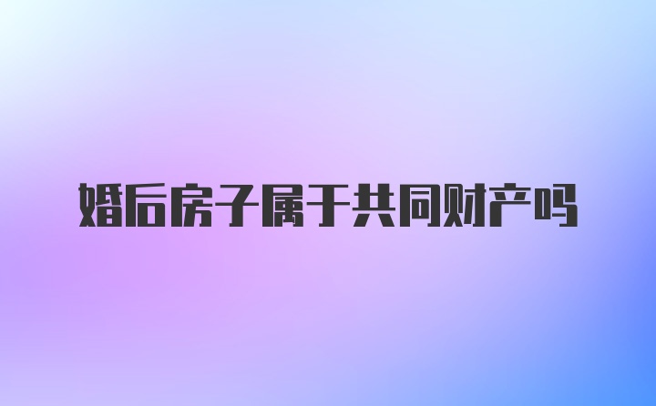 婚后房子属于共同财产吗