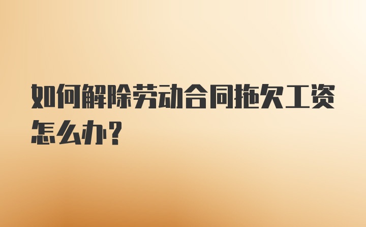 如何解除劳动合同拖欠工资怎么办？