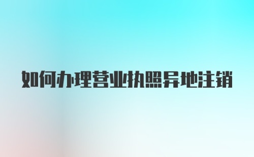 如何办理营业执照异地注销