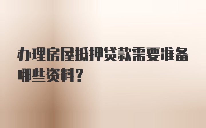 办理房屋抵押贷款需要准备哪些资料?