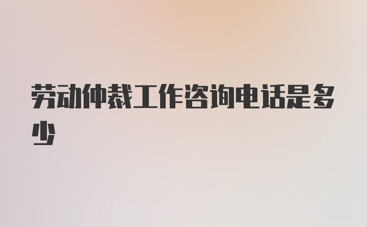 劳动仲裁工作咨询电话是多少