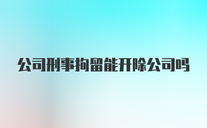 公司刑事拘留能开除公司吗