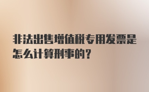 非法出售增值税专用发票是怎么计算刑事的?