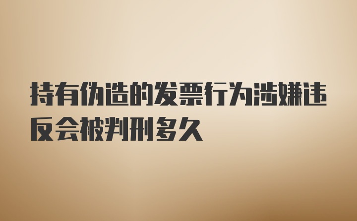 持有伪造的发票行为涉嫌违反会被判刑多久