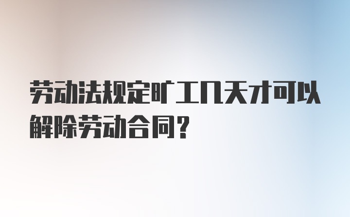 劳动法规定旷工几天才可以解除劳动合同?