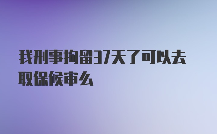 我刑事拘留37天了可以去取保候审么