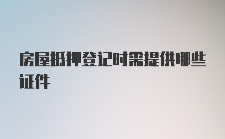 房屋抵押登记时需提供哪些证件