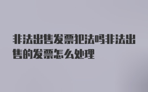 非法出售发票犯法吗非法出售的发票怎么处理