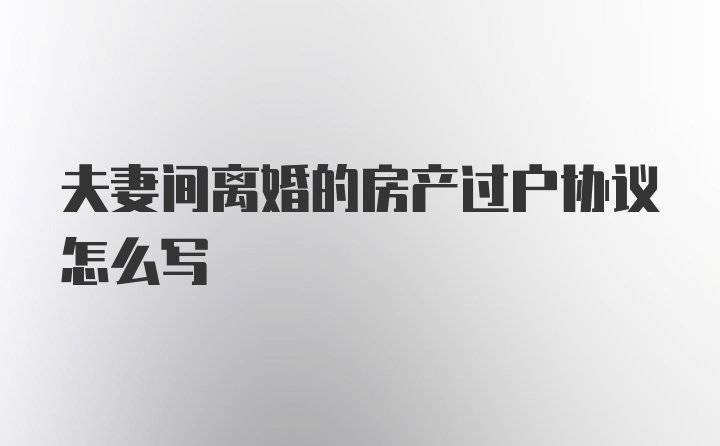 夫妻间离婚的房产过户协议怎么写