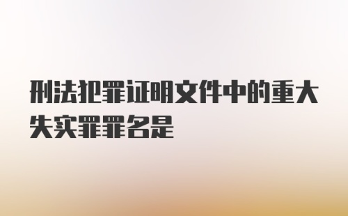 刑法犯罪证明文件中的重大失实罪罪名是