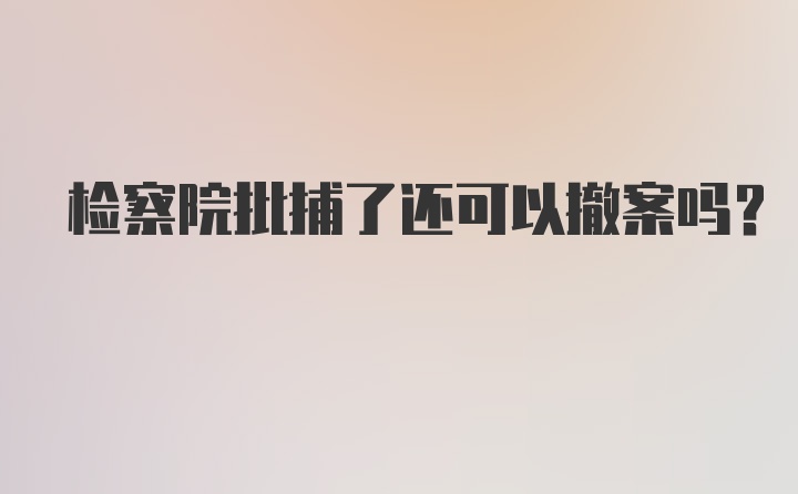 检察院批捕了还可以撤案吗？