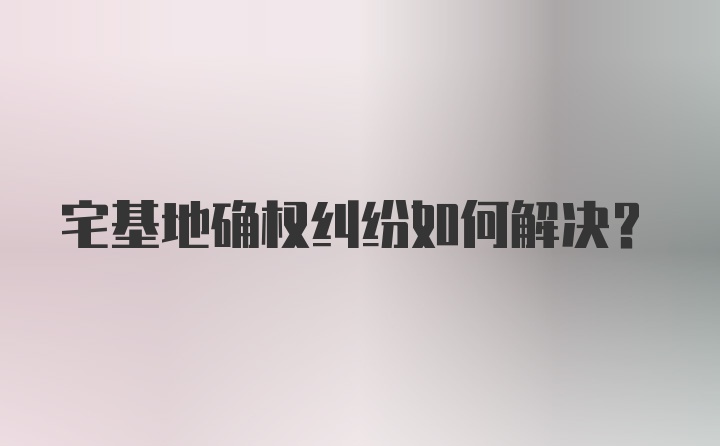 宅基地确权纠纷如何解决？