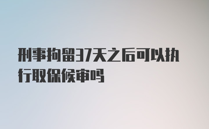 刑事拘留37天之后可以执行取保候审吗