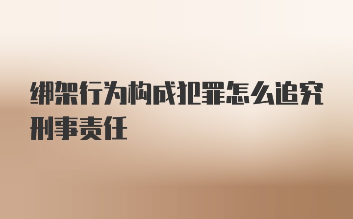 绑架行为构成犯罪怎么追究刑事责任