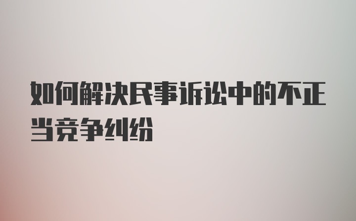 如何解决民事诉讼中的不正当竞争纠纷