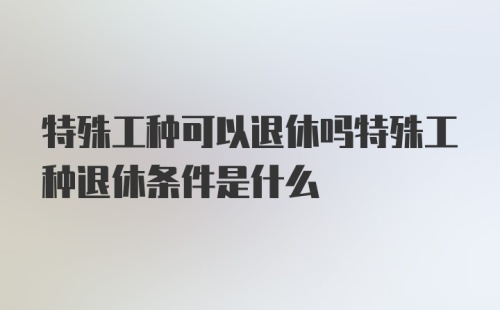 特殊工种可以退休吗特殊工种退休条件是什么