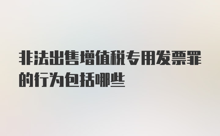 非法出售增值税专用发票罪的行为包括哪些