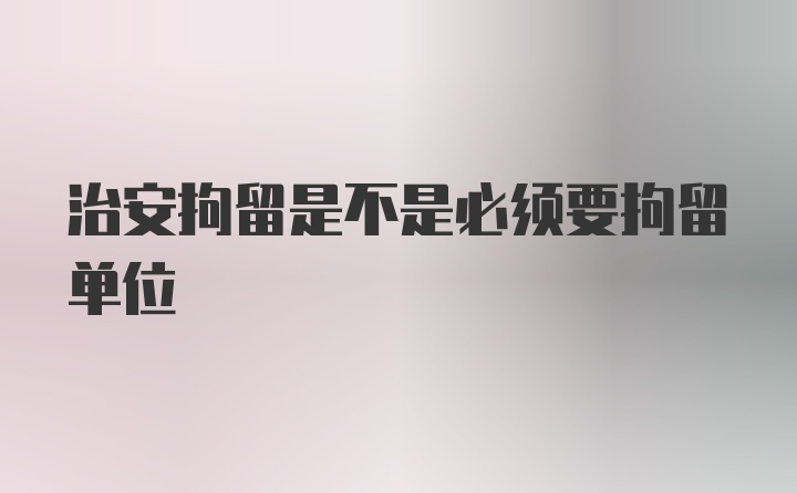 治安拘留是不是必须要拘留单位