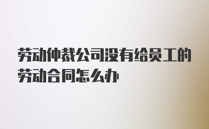 劳动仲裁公司没有给员工的劳动合同怎么办