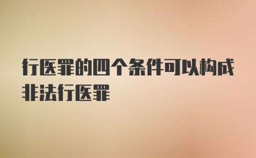 行医罪的四个条件可以构成非法行医罪