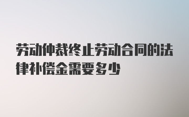 劳动仲裁终止劳动合同的法律补偿金需要多少