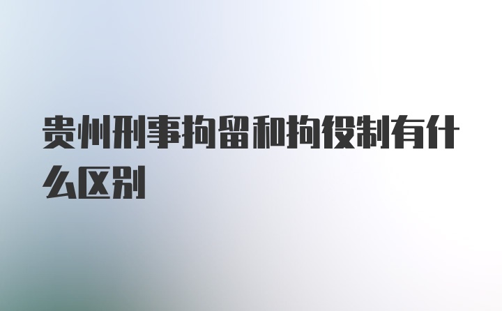 贵州刑事拘留和拘役制有什么区别