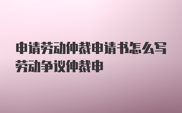 申请劳动仲裁申请书怎么写劳动争议仲裁申