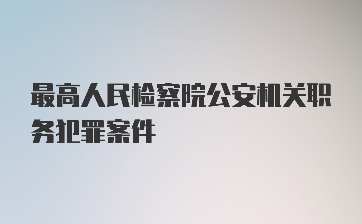 最高人民检察院公安机关职务犯罪案件