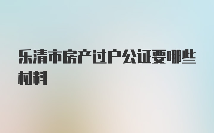 乐清市房产过户公证要哪些材料