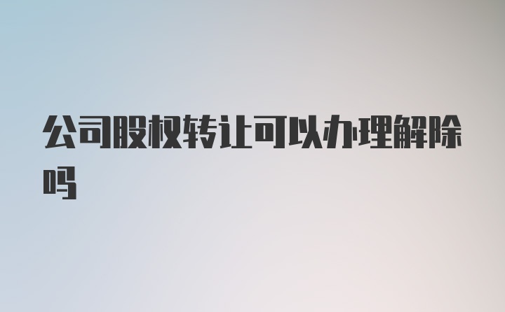 公司股权转让可以办理解除吗